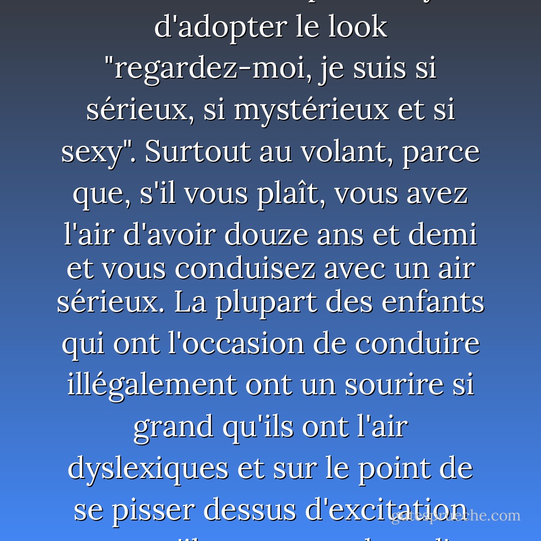 Les personnes que l'on pourrait facilement prendre pour des préadolescents ne devraient même pas essayer d'adopter le look "regardez-moi, je suis si sérieux, si mystérieux et si sexy". Surtout au volant, parce que, s'il vous plaît, vous avez l'air d'avoir douze ans et demi et vous conduisez avec un air sérieux. La plupart des enfants qui ont l'occasion de conduire illégalement ont un sourire si grand qu'ils ont l'air dyslexiques et sur le point de se pisser dessus d'excitation parce qu'ils sont au volant d'un véhicule qui n'est pas fabriqué par PlayStation. - Chase Brooks