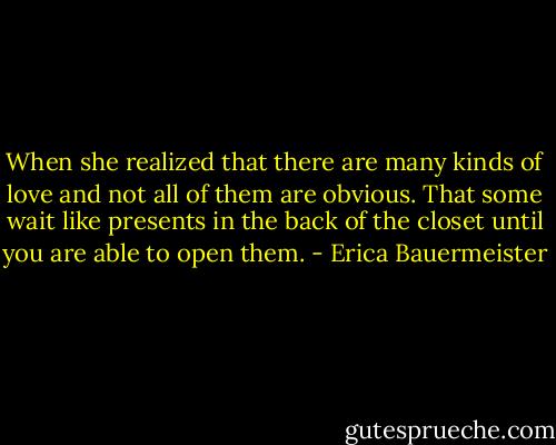 When she realized that there are many kinds of love and not all of them are obvious. That some wait like presents in the back of the closet until you are able to open them. - Erica Bauermeister