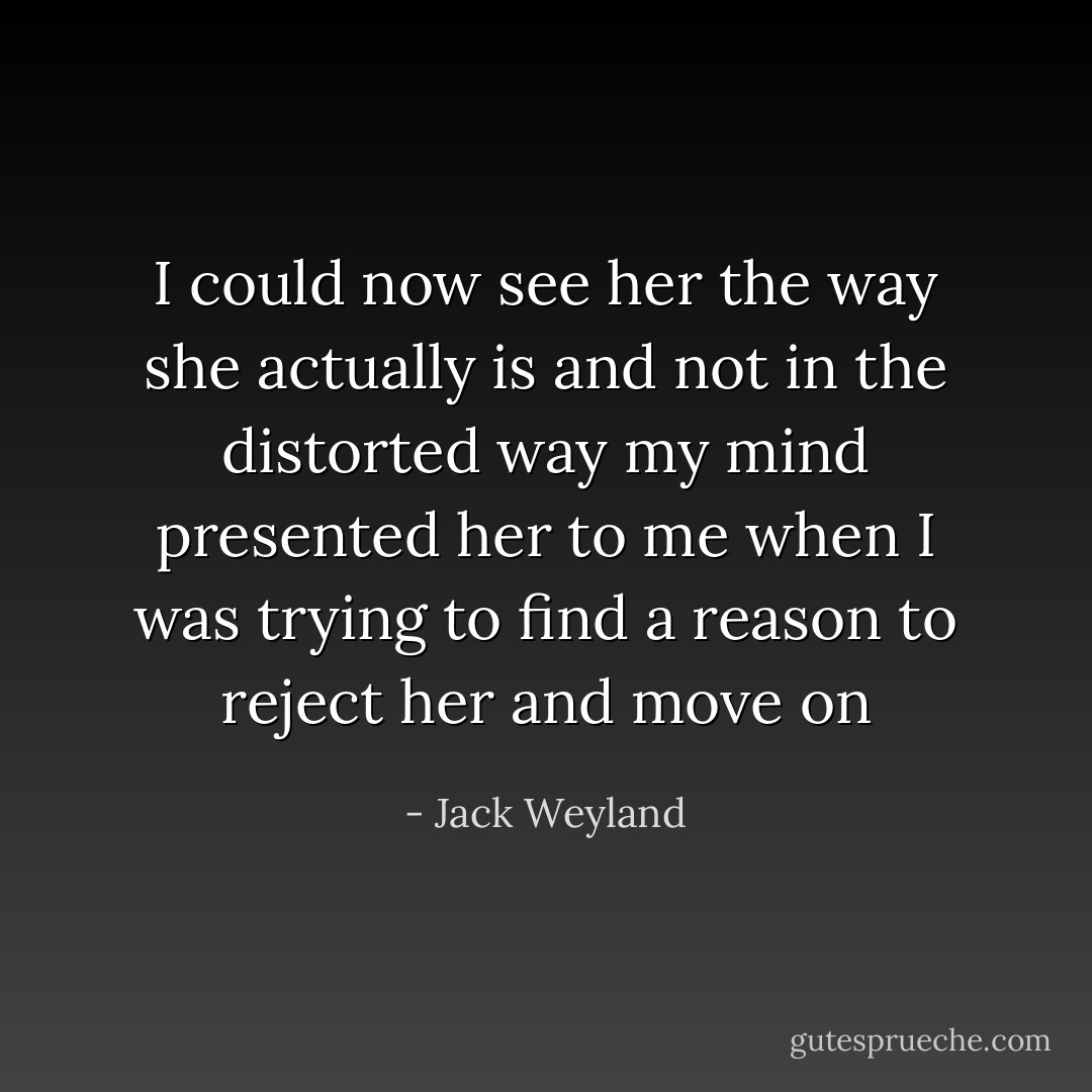 I could now see her the way she actually is and not in the distorted way my mind presented her to me when I was trying to find a reason to reject her and move on - Jack Weyland