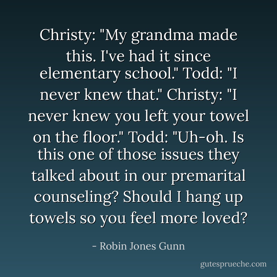 Christy: "My grandma made this. I've had it since elementary school."<br />Todd: "I never knew that."<br />Christy: "I never knew you left your towel on the floor."<br />Todd: "Uh-oh. Is this one of those issues they talked about in our premarital counseling? Should I hang up towels so you feel more loved? - Robin Jones Gunn