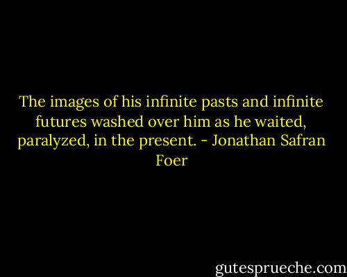 The images of his infinite pasts and infinite futures washed over him as he waited, paralyzed, in the present. - Jonathan Safran Foer