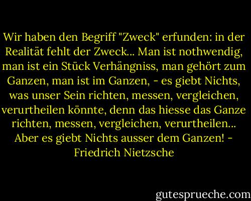 Wir haben den Begriff "Zweck" erfunden: in der Realität fehlt der Zweck... Man ist nothwendig, man ist ein Stück Verhängniss, man gehört zum Ganzen, man ist im Ganzen, - es giebt Nichts, was unser Sein richten, messen, vergleichen, verurtheilen könnte, denn das hiesse das Ganze richten, messen, vergleichen, verurtheilen... Aber es giebt Nichts ausser dem Ganzen! - Friedrich Nietzsche