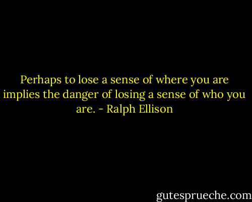 Perhaps to lose a sense of where you are implies the danger of losing a sense of who you are. - Ralph Ellison