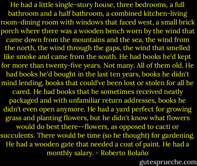He had a little single-story house, three bedrooms, a full bathroom and a half bathroom, a combined kitchen-living room-dining room with windows that faced west, a small brick porch where there was a wooden bench worn by the wind that came down from the mountains and the sea, the wind from the north, the wind through the gaps, the wind that smelled like smoke and came from the south. He had books he'd kept for more than twenty-five years. Not many. All of them old. He had books he'd bought in the last ten years, books he didn't mind lending, books that could've been lost or stolen for all he cared. He had books that he sometimes received neatly packaged and with unfamiliar return addresses, books he didn't even open anymore. He had a yard perfect for growing grass and planting flowers, but he didn't know what flowers would do best there--flowers, as opposed to cacti or succulents. There would be time (so he thought) for gardening. He had a wooden gate that needed a coat of paint. He had a monthly salary. - Roberto Bolaño