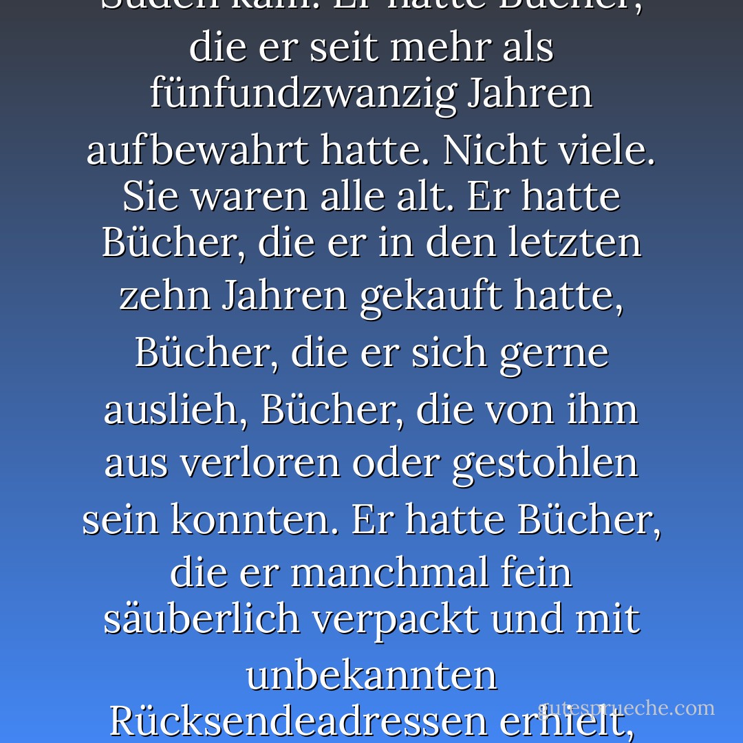 Er hatte ein kleines einstöckiges Haus, drei Schlafzimmer, ein komplettes und ein halbes Bad, eine Wohnküche mit Fenstern, die nach Westen zeigten, eine kleine Veranda aus Ziegelsteinen, auf der eine Holzbank stand, die vom Wind abgenutzt war, der von den Bergen und vom Meer herunterkam, dem Wind aus dem Norden, dem Wind durch die Lücken, dem Wind, der nach Rauch roch und aus dem Süden kam. Er hatte Bücher, die er seit mehr als fünfundzwanzig Jahren aufbewahrt hatte. Nicht viele. Sie waren alle alt. Er hatte Bücher, die er in den letzten zehn Jahren gekauft hatte, Bücher, die er sich gerne auslieh, Bücher, die von ihm aus verloren oder gestohlen sein konnten. Er hatte Bücher, die er manchmal fein säuberlich verpackt und mit unbekannten Rücksendeadressen erhielt, Bücher, die er nicht einmal mehr öffnete. Er hatte einen Garten, der sich perfekt zum Wachsen von Gras und zum Pflanzen von Blumen eignete, aber er wusste nicht, welche Blumen dort am besten gediehen - Blumen, im Gegensatz zu Kakteen oder Sukkulenten. Für die Gartenarbeit würde noch Zeit sein (so dachte er). Er hatte ein Holztor, das einen neuen Anstrich brauchte. Er hatte ein monatliches Gehalt. - Roberto Bolaño<