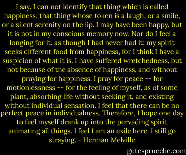 I say, I can not identify that thing which is called happiness, that thing whose token is a laugh, or a smile, or a silent serenity on the lip. I may have been happy, but it is not in my conscious memory now. Nor do I feel a longing for it, as though I had never had it; my spirit seeks different food from happiness, for I think I have a suspicion of what it is. I have suffered wretchedness, but not because of the absence of happiness, and without praying for happiness. I pray for peace -- for motionlessness -- for the feeling of myself, as of some plant, absorbing life without seeking it, and existing without individual sensation. I feel that there can be no perfect peace in individualness. Therefore, I hope one day to feel myself drank up into the pervading spirit animating all things. I feel I am an exile here. I still go straying. - Herman Melville