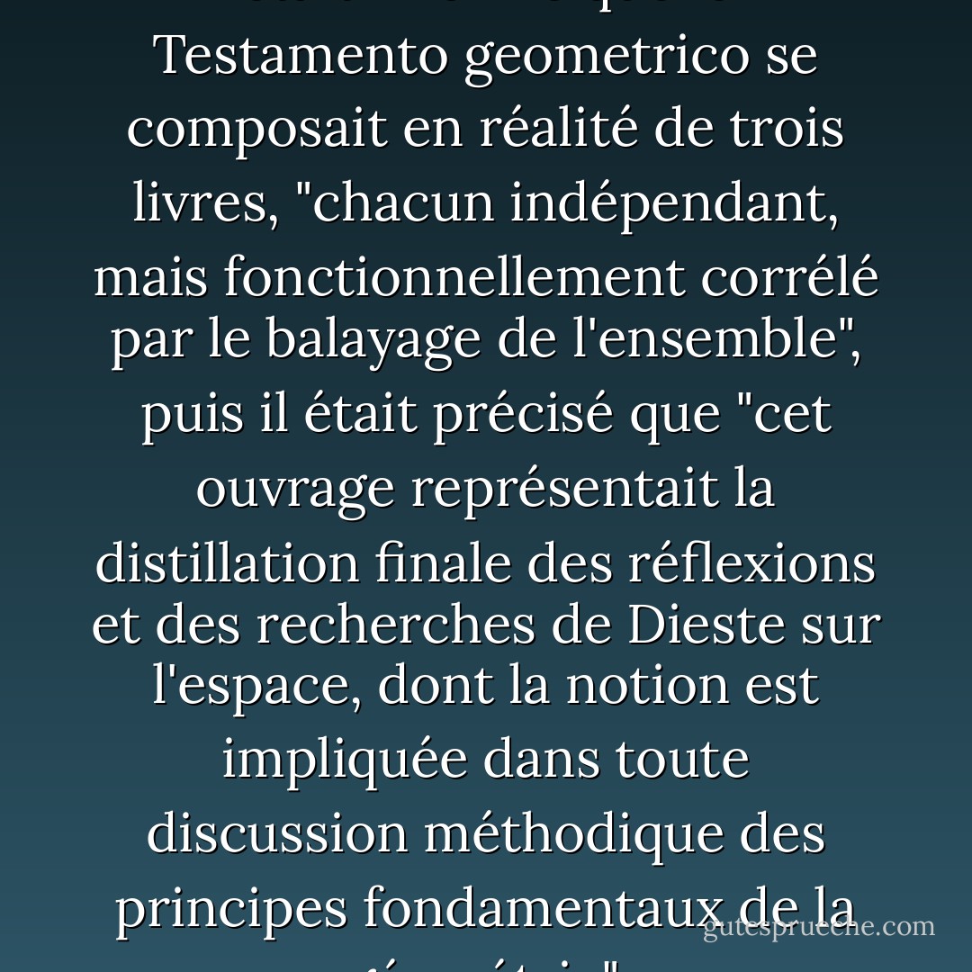Sur la page de garde, le lecteur était informé que le Testamento geometrico se composait en réalité de trois livres, "chacun indépendant, mais fonctionnellement corrélé par le balayage de l'ensemble", puis il était précisé que "cet ouvrage représentait la distillation finale des réflexions et des recherches de Dieste sur l'espace, dont la notion est impliquée dans toute discussion méthodique des principes fondamentaux de la géométrie". - Roberto Bolaño