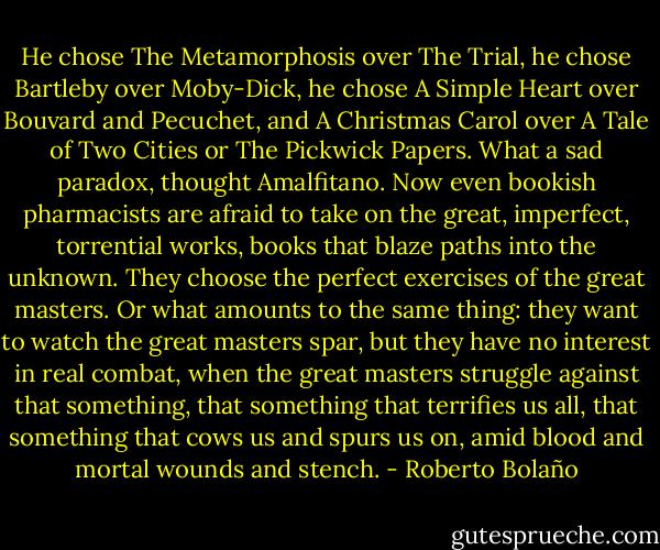 He chose The Metamorphosis over The Trial, he chose Bartleby over Moby-Dick, he chose A Simple Heart over Bouvard and Pecuchet, and A Christmas Carol over A Tale of Two Cities or The Pickwick Papers. What a sad paradox, thought Amalfitano. Now even bookish pharmacists are afraid to take on the great, imperfect, torrential works, books that blaze paths into the unknown. They choose the perfect exercises of the great masters. Or what amounts to the same thing: they want to watch the great masters spar, but they have no interest in real combat, when the great masters struggle against that something, that something that terrifies us all, that something that cows us and spurs us on, amid blood and mortal wounds and stench. - Roberto Bolaño