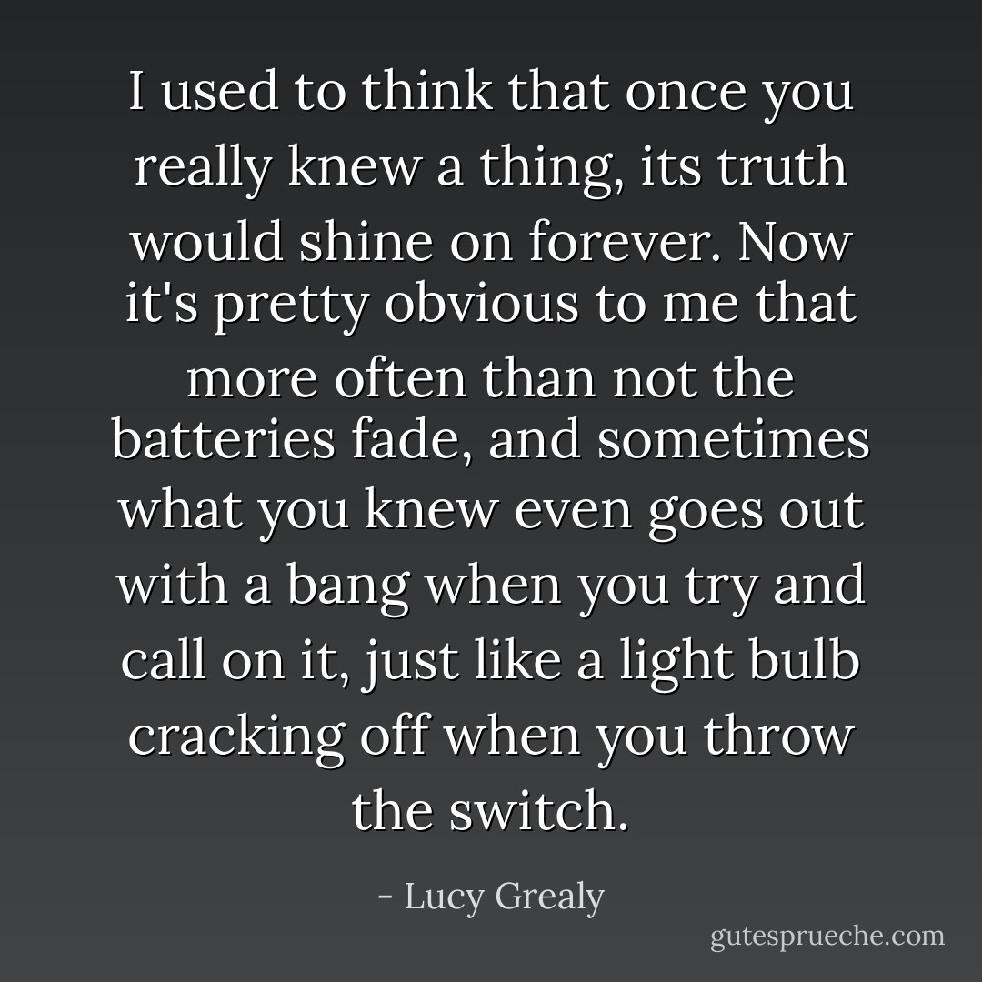 I used to think that once you really knew a thing, its truth would shine on forever. Now it's pretty obvious to me that more often than not the batteries fade, and sometimes what you knew even goes out with a bang when you try and call on it, just like a light bulb cracking off when you throw the switch. - Lucy Grealy