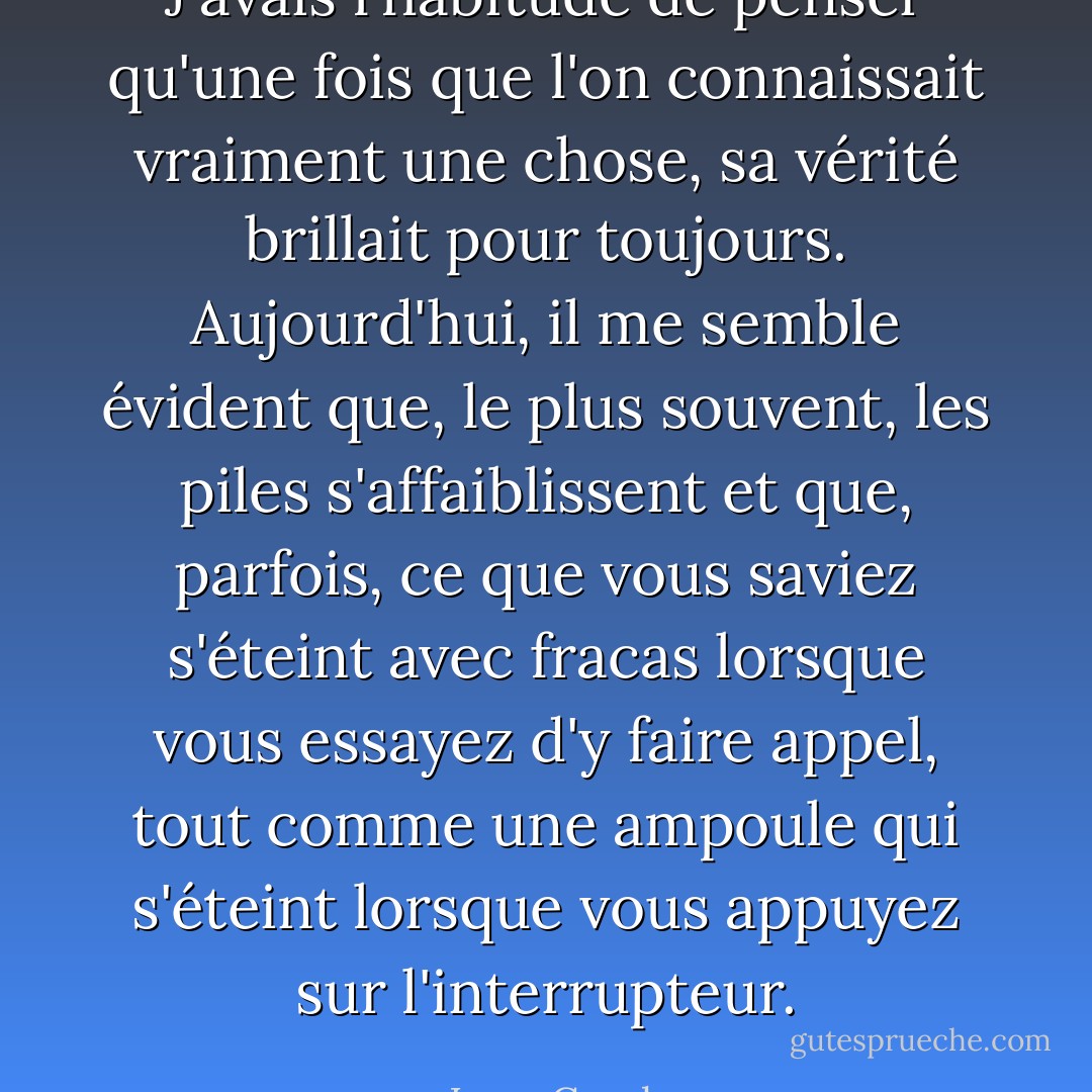 J'avais l'habitude de penser qu'une fois que l'on connaissait vraiment une chose, sa vérité brillait pour toujours. Aujourd'hui, il me semble évident que, le plus souvent, les piles s'affaiblissent et que, parfois, ce que vous saviez s'éteint avec fracas lorsque vous essayez d'y faire appel, tout comme une ampoule qui s'éteint lorsque vous appuyez sur l'interrupteur. - Lucy Grealy