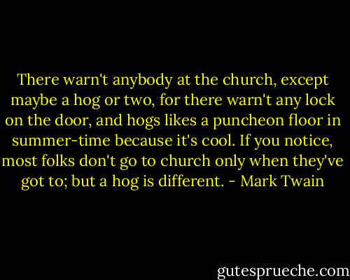 There warn't anybody at the church, except maybe a hog or two, for there warn't any lock on the door, and hogs likes a puncheon floor in summer-time because it's cool. If you notice, most folks don't go to church only when they've got to; but a hog is different. - Mark Twain