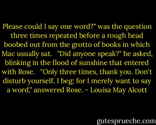 Please could I say one word?" was the question three times repeated before a rough head boobed out from the grotto of books in which Mac usually sat. <br /><br />"Did anyone speak?" he asked, blinking in the flood of sunshine that entered with Rose. <br /><br />"Only three times, thank you. Don't disturb yourself, I beg; for I merely want to say a word," answered Rose. - Louisa May Alcott