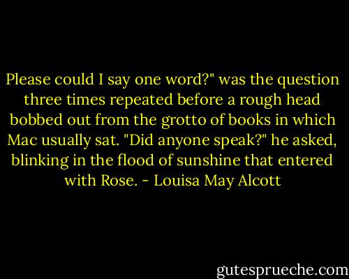 Please could I say one word?" was the question three times repeated before a rough head bobbed out from the grotto of books in which Mac usually sat. "Did anyone speak?" he asked, blinking in the flood of sunshine that entered with Rose. - Louisa May Alcott