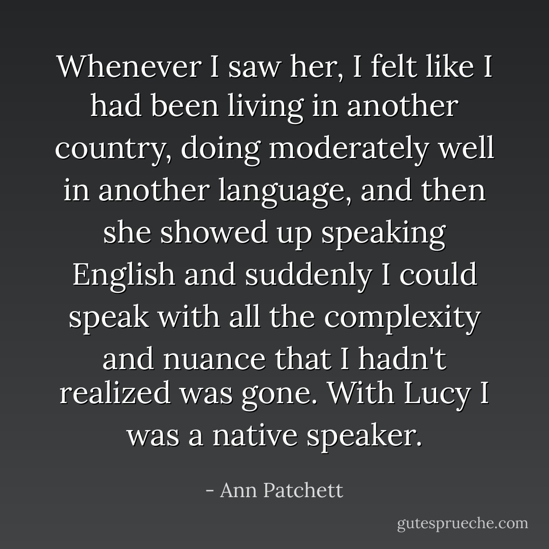 Whenever I saw her, I felt like I had been living in another country, doing moderately well in another language, and then she showed up speaking English and suddenly I could speak with all the complexity and nuance that I hadn't realized was gone. With Lucy I was a native speaker. - Ann Patchett