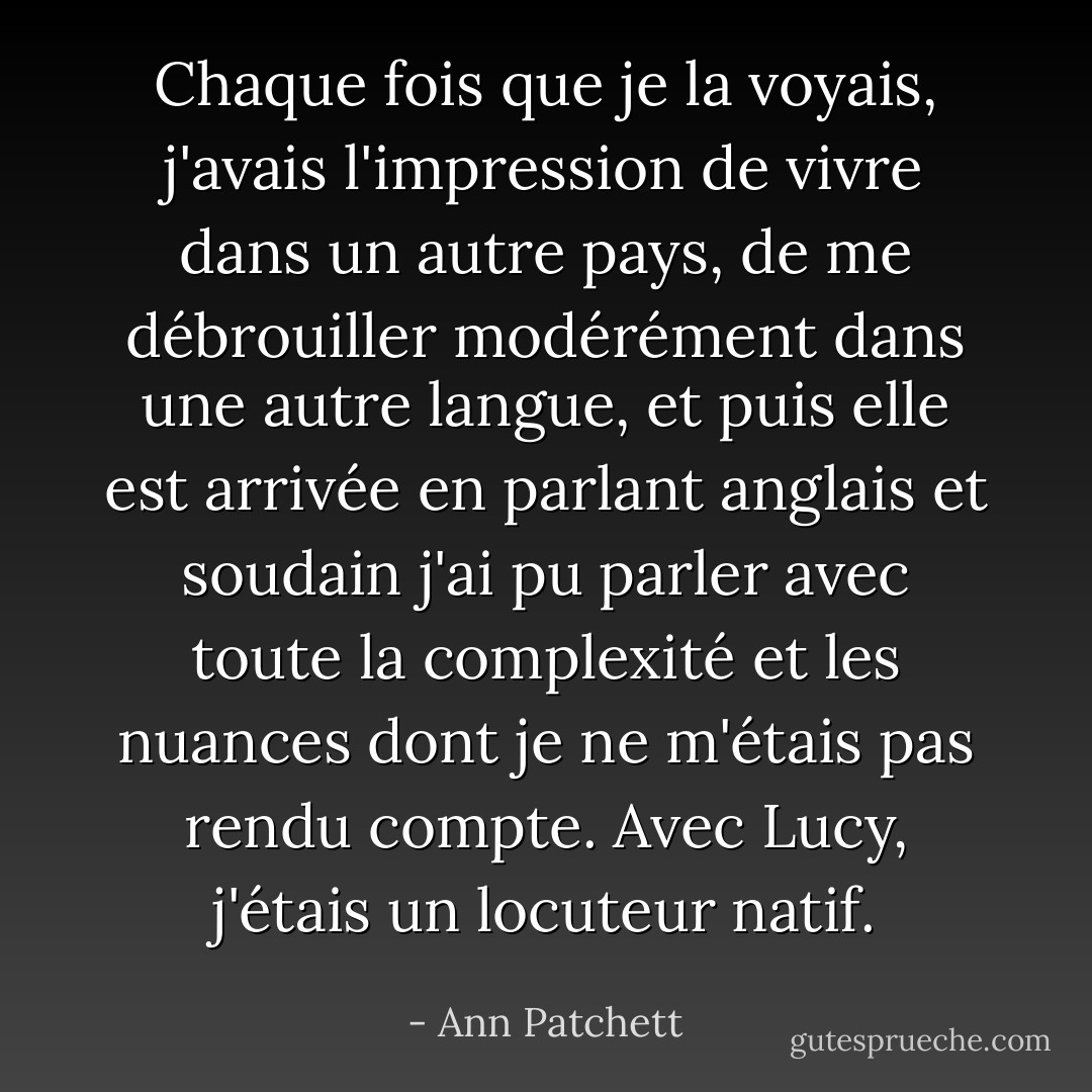 Chaque fois que je la voyais, j'avais l'impression de vivre dans un autre pays, de me débrouiller modérément dans une autre langue, et puis elle est arrivée en parlant anglais et soudain j'ai pu parler avec toute la complexité et les nuances dont je ne m'étais pas rendu compte. Avec Lucy, j'étais un locuteur natif. - Ann Patchett