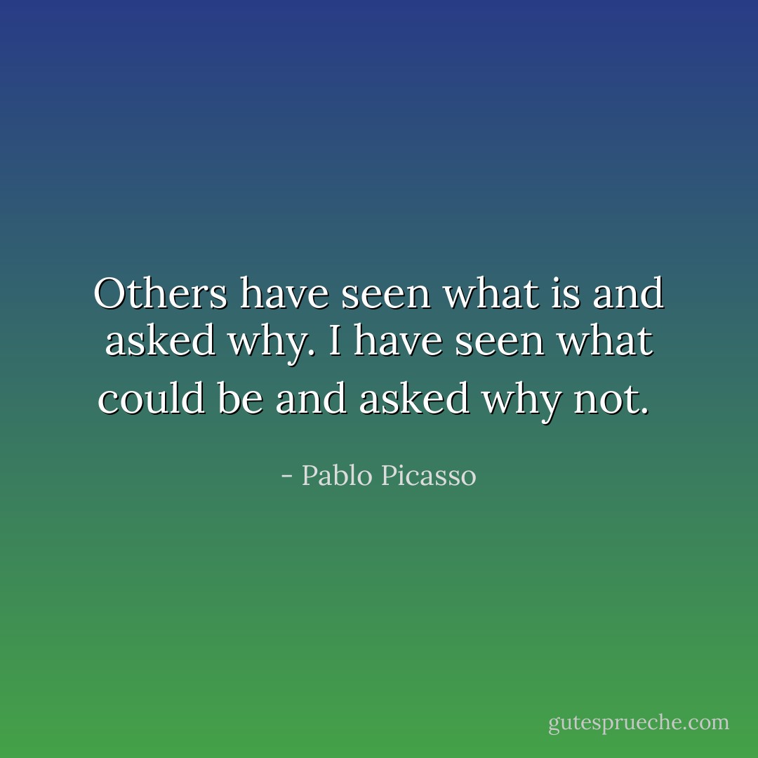 Others have seen what is and asked why. I have seen what could be and asked why not.  - Pablo Picasso