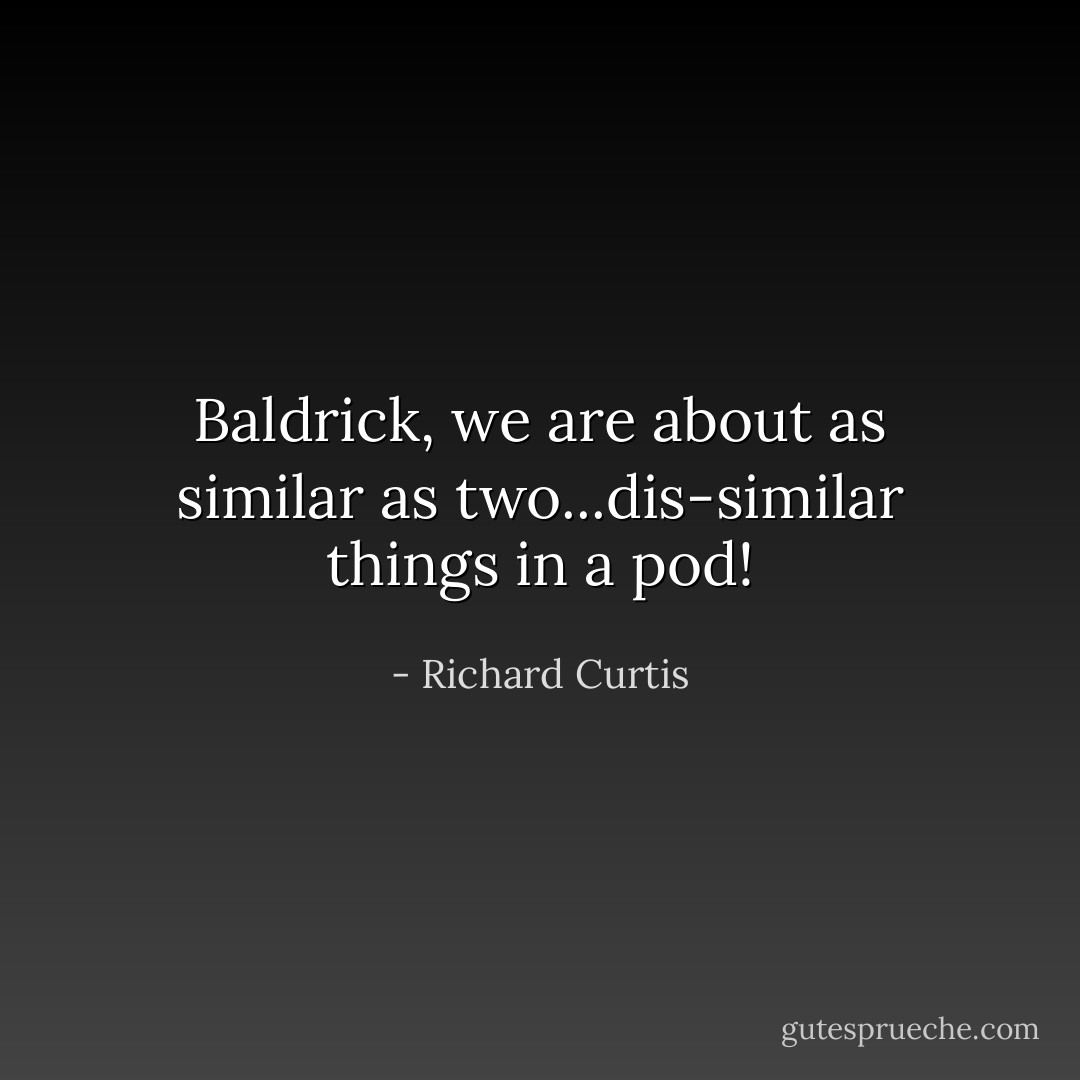 Baldrick, we are about as similar as two...dis-similar things in a pod! - Richard Curtis