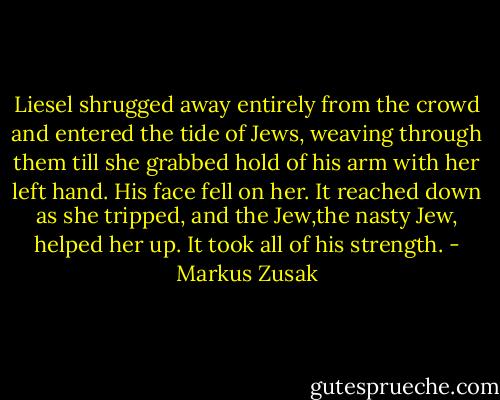 Liesel shrugged away entirely from the crowd and entered the tide of Jews, weaving through them till she grabbed hold of his arm with her left hand.<br />His face fell on her.<br />It reached down as she tripped, and the Jew,the nasty Jew, helped her up. It took all of his strength. - Markus Zusak