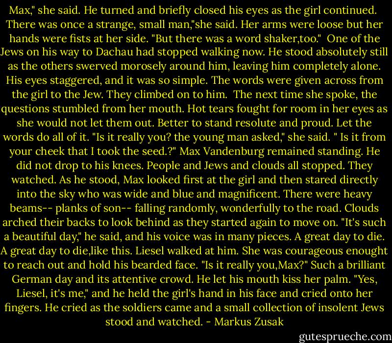 Max," she said. He turned and briefly closed his eyes as the girl continued. <br />There was once a strange, small man,"she said. Her arms were loose but her hands were fists at her side. "But there was a word shaker,too."<br /><br />One of the Jews on his way to Dachau had stopped walking now. He stood absolutely still as the others swerved morosely around him, leaving him completely alone. His eyes staggered, and it was so simple. The words were given across from the girl to the Jew. They climbed on to him.<br /><br />The next time she spoke, the questions stumbled from her mouth. Hot tears fought for room in her eyes as she would not let them out. Better to stand resolute and proud. Let the words do all of it. "Is it really you? the young man asked," she said. " Is it from your cheek that I took the seed.?"<br />Max Vandenburg remained standing.<br />He did not drop to his knees.<br />People and Jews and clouds all stopped. They watched.<br />As he stood, Max looked first at the girl and then stared directly into the sky who was wide and blue and magnificent. There were heavy beams-- planks of son-- falling randomly, wonderfully to the road. Clouds arched their backs to look behind as they started again to move on. "It's such a beautiful day," he said, and his voice was in many pieces. A great day to die. A great day to die,like this.<br />Liesel walked at him. She was courageous enought to reach out and hold his bearded face. "Is it really you,Max?"<br />Such a brilliant German day and its attentive crowd.<br />He let his mouth kiss her palm. "Yes, Liesel, it's me," and he held the girl's hand in his face and cried onto her fingers. He cried as the soldiers came and a small collection of insolent Jews stood and watched. - Markus Zusak