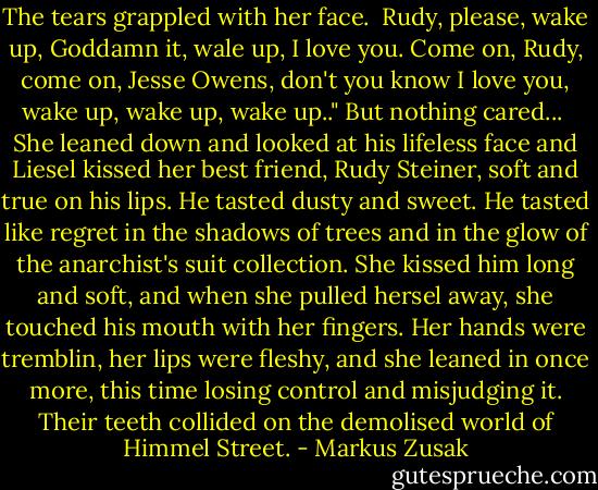 The tears grappled with her face. <br />Rudy, please, wake up, Goddamn it, wale up, I love you. Come on, Rudy, come on, Jesse Owens, don't you know I love you, wake up, wake up, wake up.."<br />But nothing cared...<br /><br />She leaned down and looked at his lifeless face and Liesel kissed her best friend, Rudy Steiner, soft and true on his lips. He tasted dusty and sweet. He tasted like regret in the shadows of trees and in the glow of the anarchist's suit collection. She kissed him long and soft, and when she pulled hersel away, she touched his mouth with her fingers. Her hands were tremblin, her lips were fleshy, and she leaned in once more, this time losing control and misjudging it. Their teeth collided on the demolised world of Himmel Street. - Markus Zusak