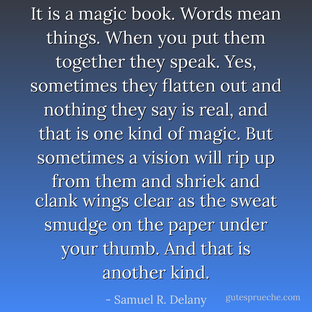 It is a magic book. Words mean things. When you put them together they speak. Yes, sometimes they flatten out and nothing they say is real, and that is one kind of magic. But sometimes a vision will rip up from them and shriek and clank wings clear as the sweat smudge on the paper under your thumb. And that is another kind. - Samuel R. Delany