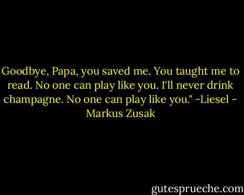 Goodbye, Papa, you saved me. You taught me to read. No one can play like you. I'll never drink champagne. No one can play like you."<br />-Liesel - Markus Zusak