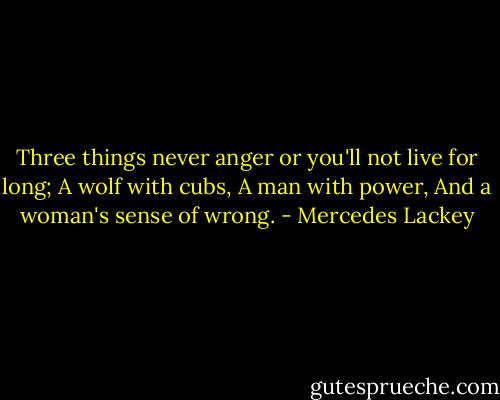 Three things never anger or you'll not live for long;<br />A wolf with cubs,<br />A man with power, And a woman's sense of wrong. - Mercedes Lackey