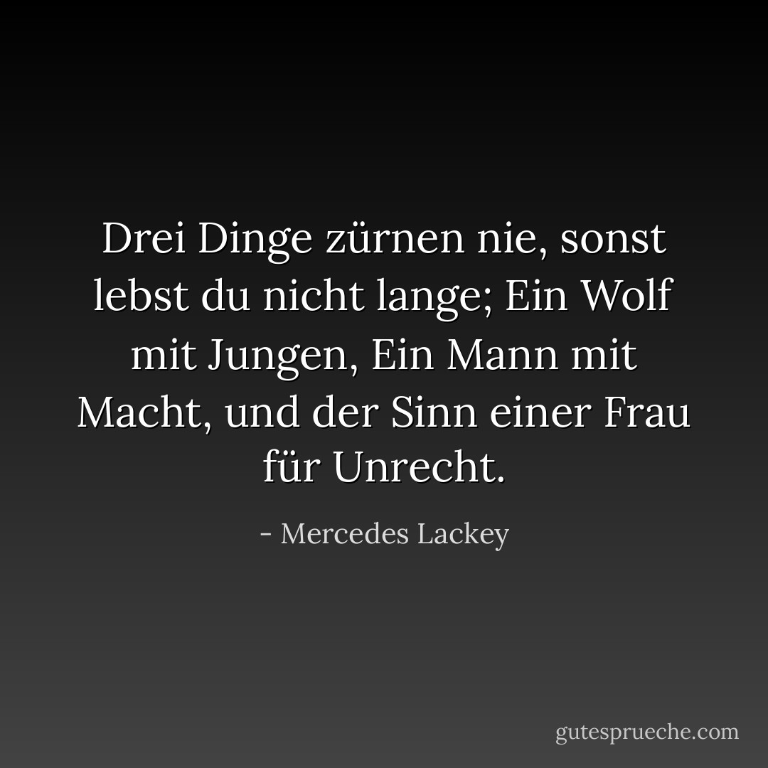 Drei Dinge zürnen nie, sonst lebst du nicht lange;<br />Ein Wolf mit Jungen,<br />Ein Mann mit Macht, und der Sinn einer Frau für Unrecht. - Mercedes Lackey<