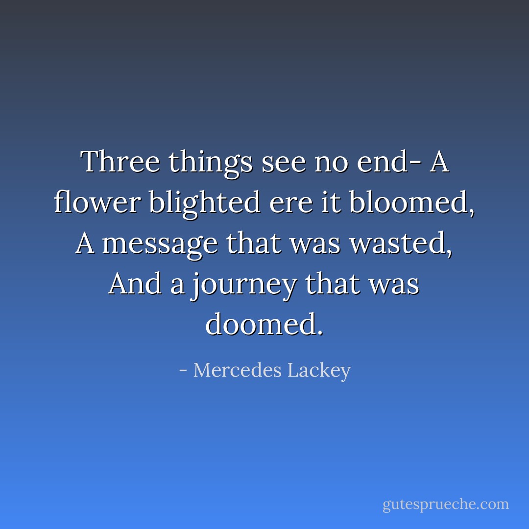 Three things see no end-<br />A flower blighted ere it bloomed,<br />A message that was wasted,<br />And a journey that was doomed. - Mercedes Lackey
