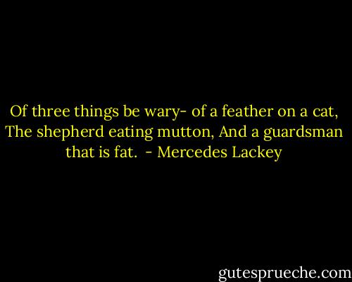 Of three things be wary-<br />of a feather on a cat,<br />The shepherd eating mutton,<br />And a guardsman that is fat.  - Mercedes Lackey