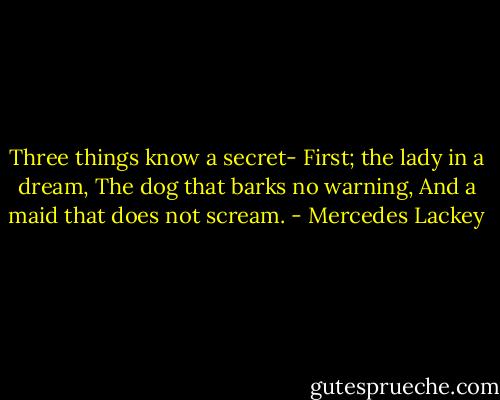 Three things know a secret-<br />First; the lady in a dream,<br />The dog that barks no warning,<br />And a maid that does not scream. - Mercedes Lackey