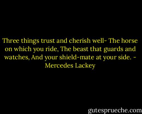 Three things trust and cherish well-<br />The horse on which you ride,<br />The beast that guards and watches,<br />And your shield-mate at your side. - Mercedes Lackey