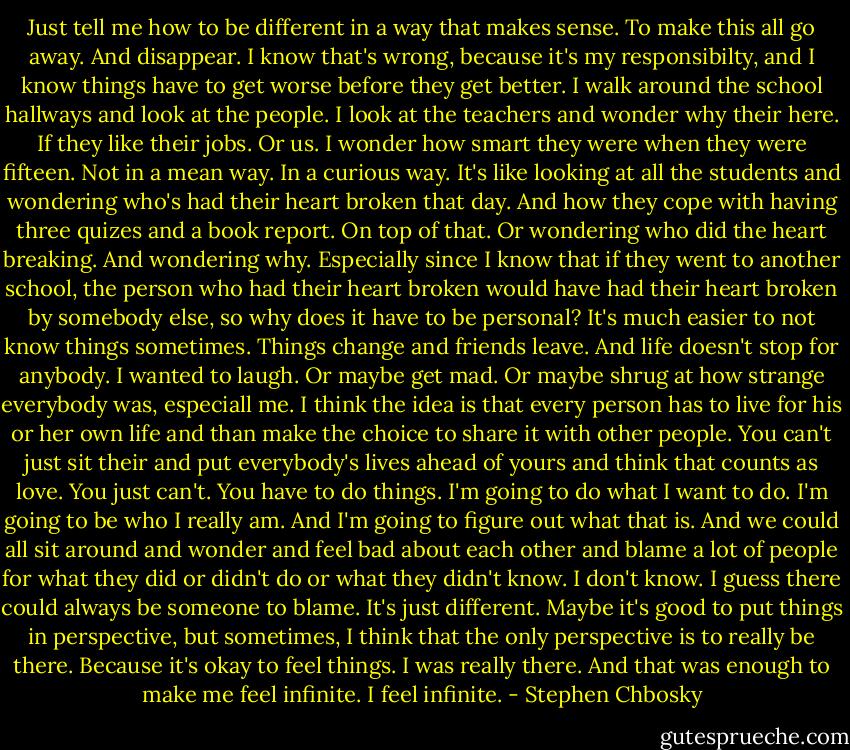 Just tell me how to be different in a way that makes sense. To make this all go away. And disappear. I know that's wrong, because it's my responsibilty, and I know things have to get worse before they get better. I walk around the school hallways and look at the people. I look at the teachers and wonder why their here. If they like their jobs. Or us. I wonder how smart they were when they were fifteen. Not in a mean way. In a curious way. It's like looking at all the students and wondering who's had their heart broken that day. And how they cope with having three quizes and a book report. On top of that. Or wondering who did the heart breaking. And wondering why. Especially since I know that if they went to another school, the person who had their heart broken would have had their heart broken by somebody else, so why does it have to be personal? It's much easier to not know things sometimes. Things change and friends leave. And life doesn't stop for anybody. I wanted to laugh. Or maybe get mad. Or maybe shrug at how strange everybody was, especiall me. I think the idea is that every person has to live for his or her own life and than make the choice to share it with other people. You can't just sit their and put everybody's lives ahead of yours and think that counts as love. You just can't. You have to do things. I'm going to do what I want to do. I'm going to be who I really am. And I'm going to figure out what that is. And we could all sit around and wonder and feel bad about each other and blame a lot of people for what they did or didn't do or what they didn't know. I don't know. I guess there could always be someone to blame. It's just different. Maybe it's good to put things in perspective, but sometimes, I think that the only perspective is to really be there. Because it's okay to feel things. I was really there. And that was enough to make me feel infinite. I feel infinite. - Stephen Chbosky