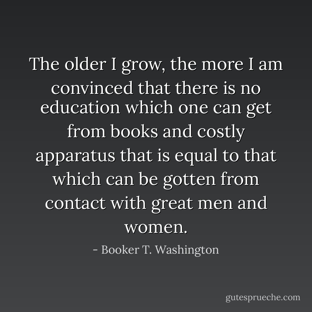 The older I grow, the more I am convinced that there is no education which one can get from books and costly apparatus that is equal to that which can be gotten from contact with great men and women. - Booker T. Washington