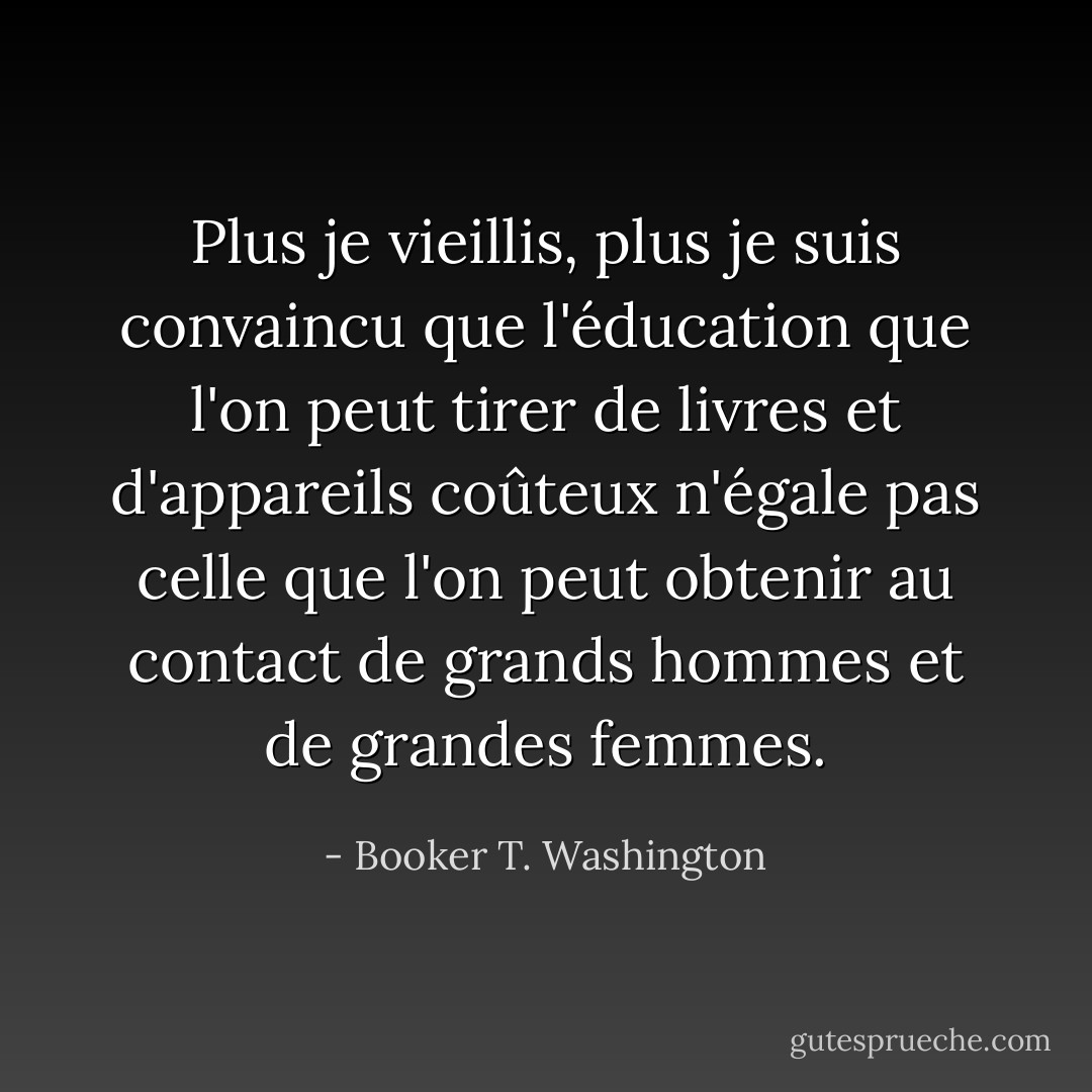 Plus je vieillis, plus je suis convaincu que l'éducation que l'on peut tirer de livres et d'appareils coûteux n'égale pas celle que l'on peut obtenir au contact de grands hommes et de grandes femmes. - Booker T. Washington