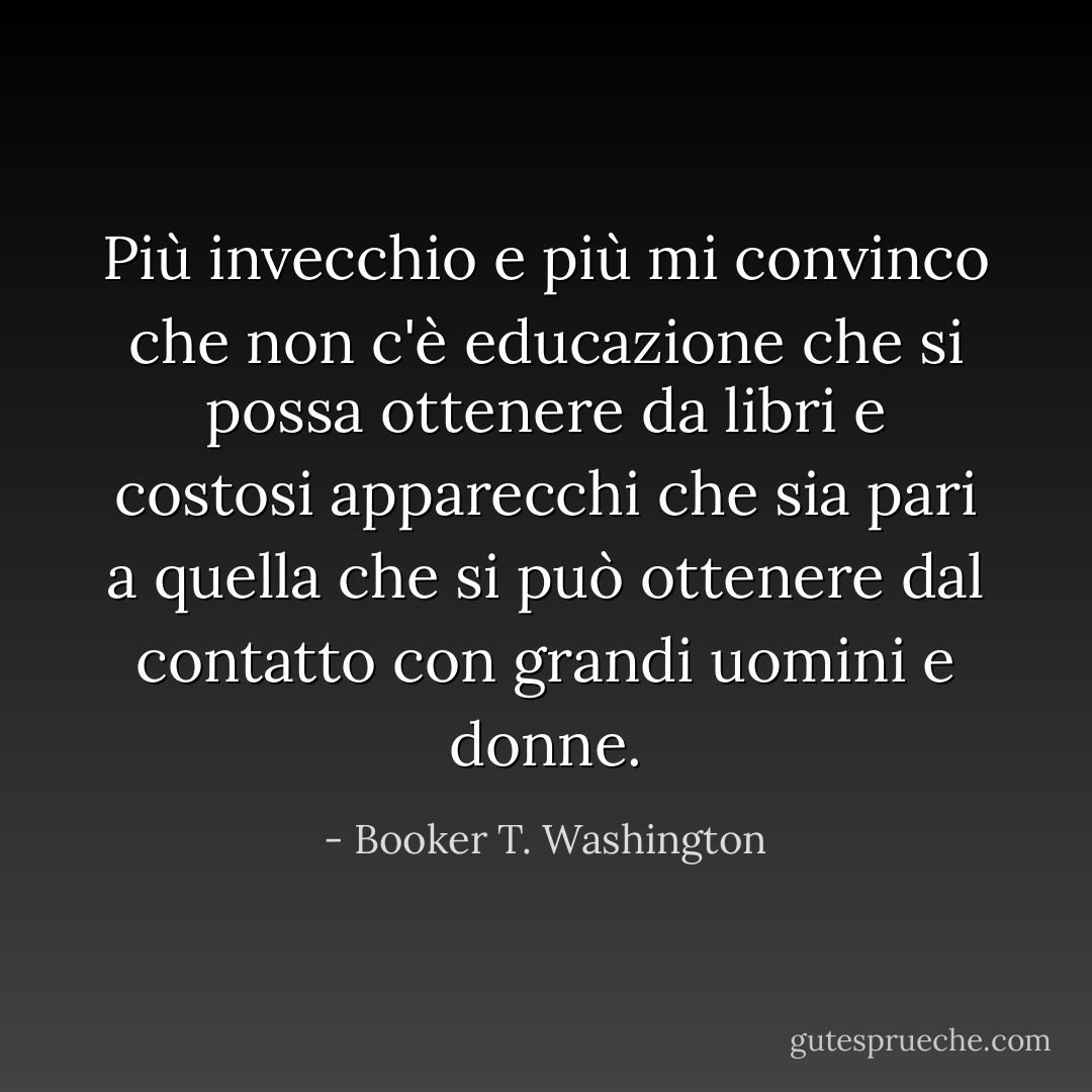 Più invecchio e più mi convinco che non c'è educazione che si possa ottenere da libri e costosi apparecchi che sia pari a quella che si può ottenere dal contatto con grandi uomini e donne. - Booker T. Washington