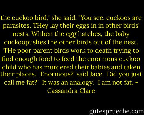 the cuckoo bird," she said, "You see, cuckoos are parasites. THey lay their eggs in in other birds' nests. Whhen the egg hatches, the baby cuckoopushes the other birds out of the nest. THe poor parent birds work to death trying to find enough food to feed the enormous cuckoo child who has murdered their babies and taken their places.'<br /><br />Enormous?' said Jace. 'Did you just call me fat?'<br /><br />It was an analogy.'<br /><br />I am not fat. - Cassandra Clare