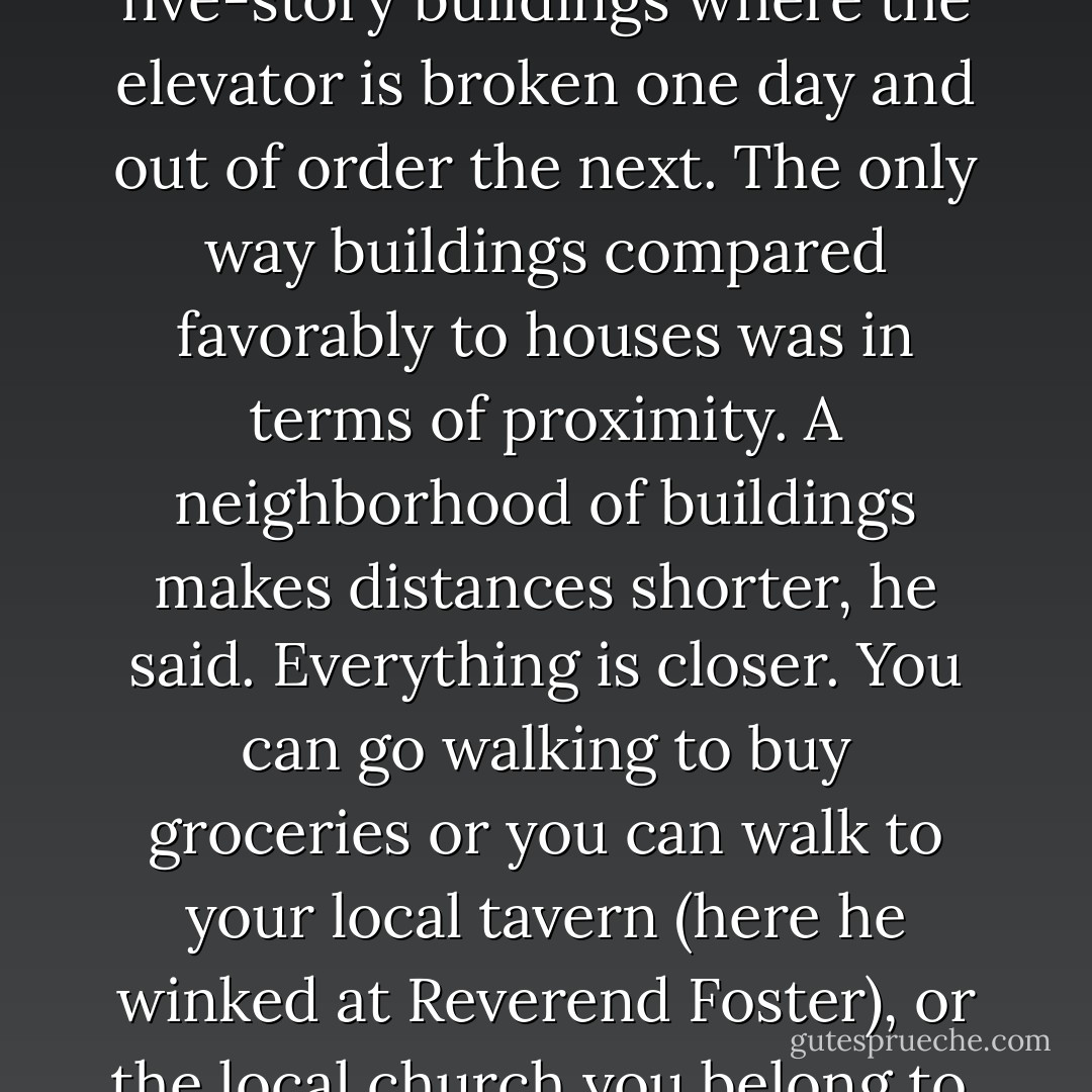 He said that for those who hadn't been to California, what it was most like was an enchanted island. The spitting image. Just like in the movies, but better. People live in houses, not apartment buildings, he said, and then he embarked on a comparison of houses (one-story, at most two-story), and four- or five-story buildings where the elevator is broken one day and out of order the next. The only way buildings compared favorably to houses was in terms of proximity. A neighborhood of buildings makes distances shorter, he said. Everything is closer. You can go walking to buy groceries or you can walk to your local tavern (here he winked at Reverend Foster), or the local church you belong to, or a museum. In other words, you don't need to drive. You don't even need a car. And here he recited a list of statistics on fatal car accidents in a county of Detroit and a county of Los Angeles. And that's even considering that cars are made in Detroit, he said, not Los Angeles. - Roberto Bolaño