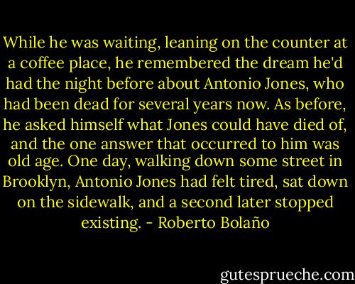 While he was waiting, leaning on the counter at a coffee place, he remembered the dream he'd had the night before about Antonio Jones, who had been dead for several years now. As before, he asked himself what Jones could have died of, and the one answer that occurred to him was old age. One day, walking down some street in Brooklyn, Antonio Jones had felt tired, sat down on the sidewalk, and a second later stopped existing. - Roberto Bolaño