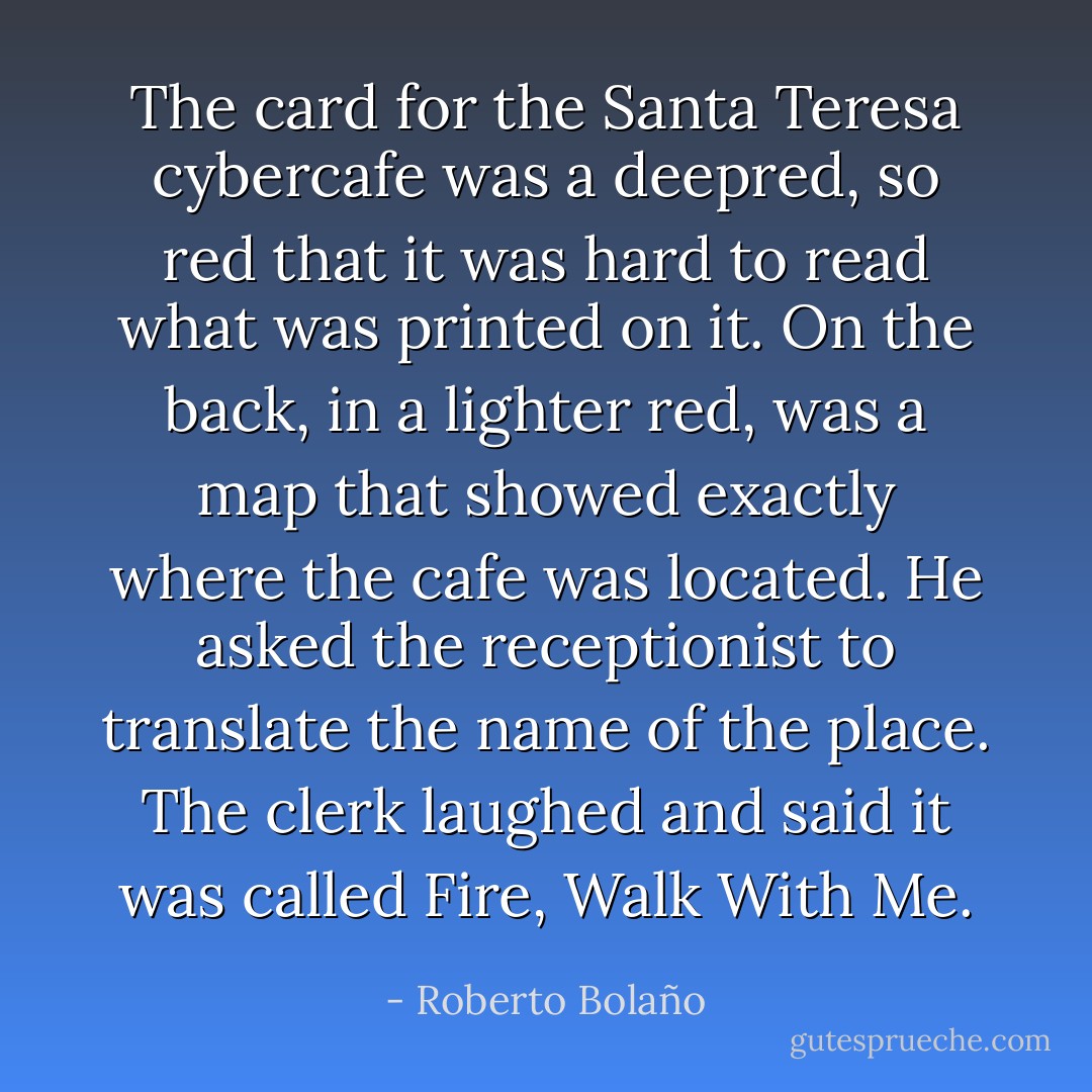 The card for the Santa Teresa cybercafe was a deepred, so red that it was hard to read what was printed on it. On the back, in a lighter red, was a map that showed exactly where the cafe was located. He asked the receptionist to translate the name of the place. The clerk laughed and said it was called Fire, Walk With Me. - Roberto Bolaño
