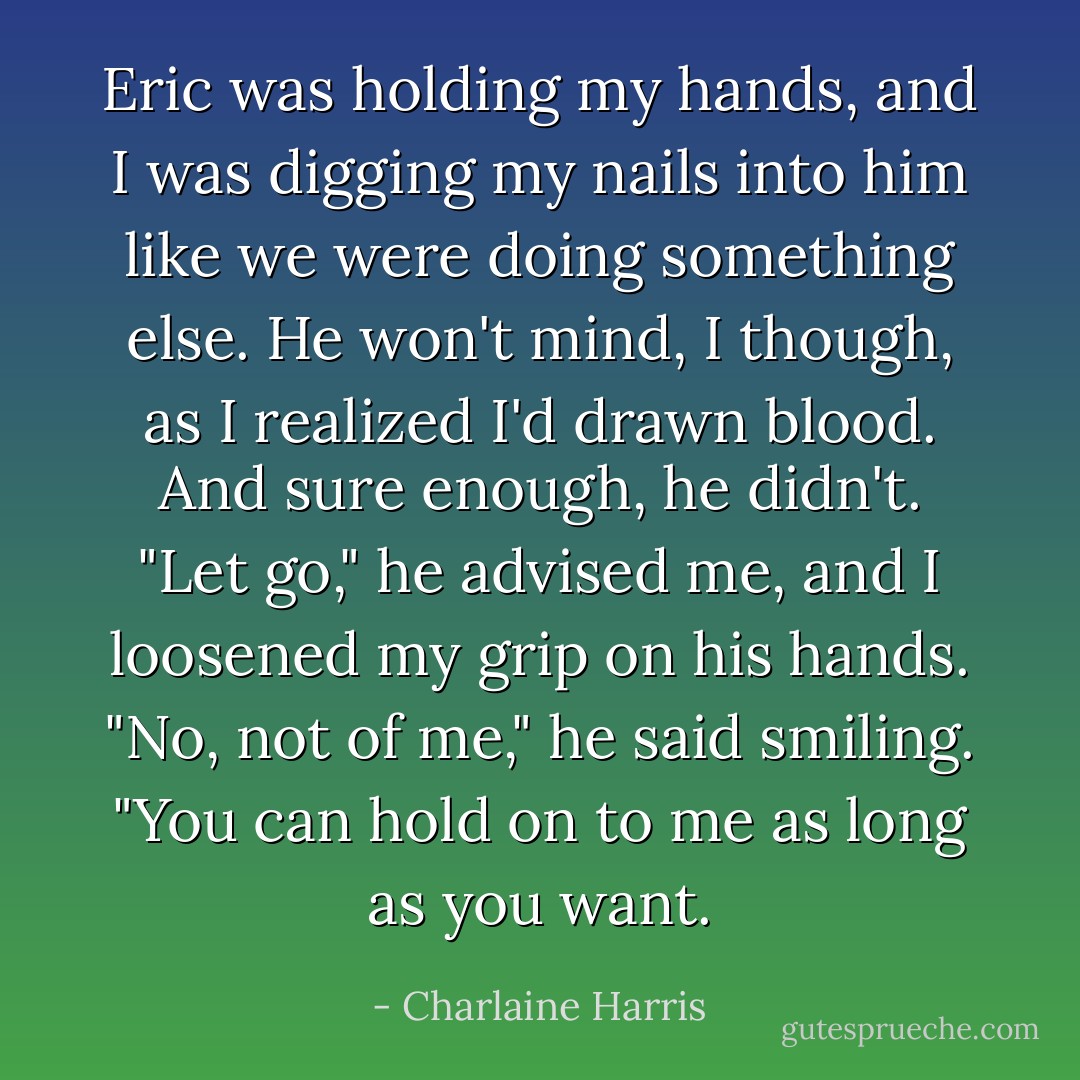 Eric was holding my hands, and I was digging my nails into him like we were doing something else. He won't mind, I though, as I realized I'd drawn blood. And sure enough, he didn't. "Let go," he advised me, and I loosened my grip on his hands. "No, not of me," he said smiling. "You can hold on to me as long as you want. - Charlaine Harris