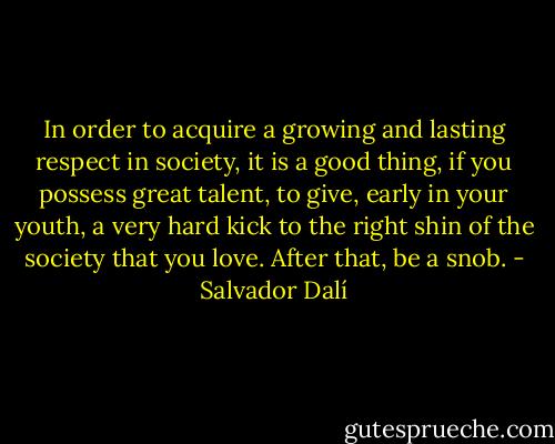 In order to acquire a growing and lasting respect in society, it is a good thing, if you possess great talent, to give, early in your youth, a very hard kick to the right shin of the society that you love. After that, be a snob. - Salvador Dalí