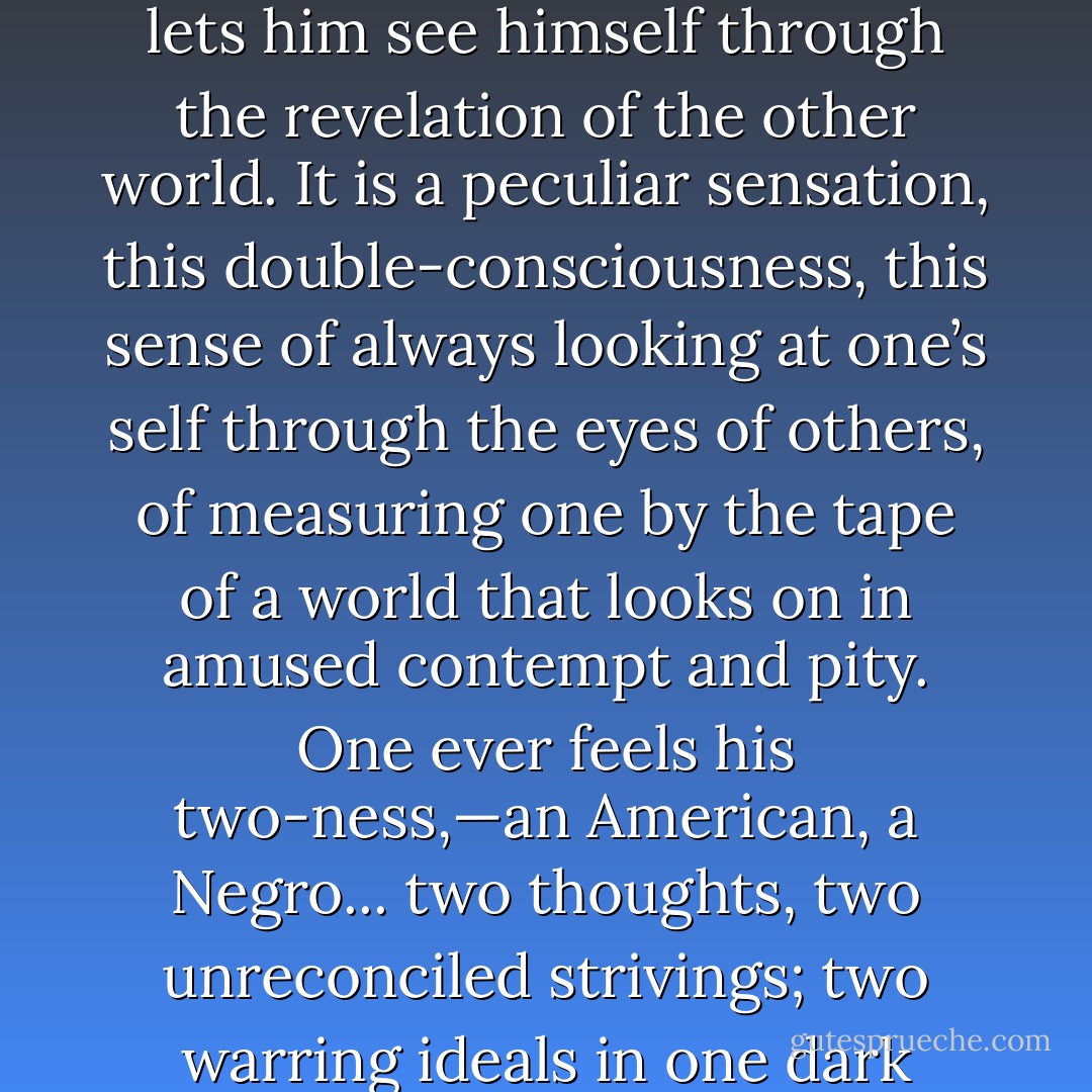 After the Egyptian and Indian, the Greek and Roman, the Teuton and Mongolian, the Negro is a sort of seventh son, born with a veil, and gifted with second-sight in this American world,—a world which yields him no true self-consciousness, but only lets him see himself through the revelation of the other world. It is a peculiar sensation, this double-consciousness, this sense of always looking at one’s self through the eyes of others, of measuring one by the tape of a world that looks on in amused contempt and pity. One ever feels his two-ness,—an American, a Negro... two thoughts, two unreconciled strivings; two warring ideals in one dark body, whose dogged strength alone keeps it from being torn asunder.<br /><br />The history of the American Negro is the history of this strife, — this longing to attain self-conscious manhood, to merge his double self into a better and truer self. - W.E.B. Du Bois
