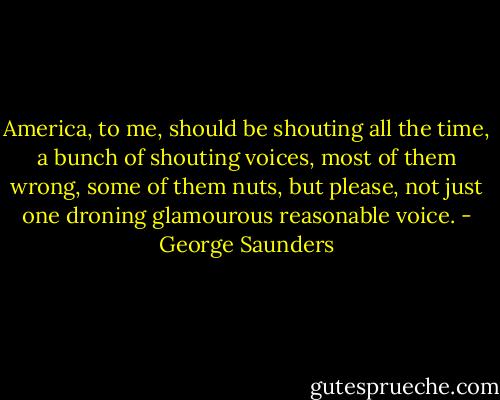 America, to me, should be shouting all the time, a bunch of shouting voices, most of them wrong, some of them nuts, but please, not just one droning glamourous reasonable voice. - George Saunders