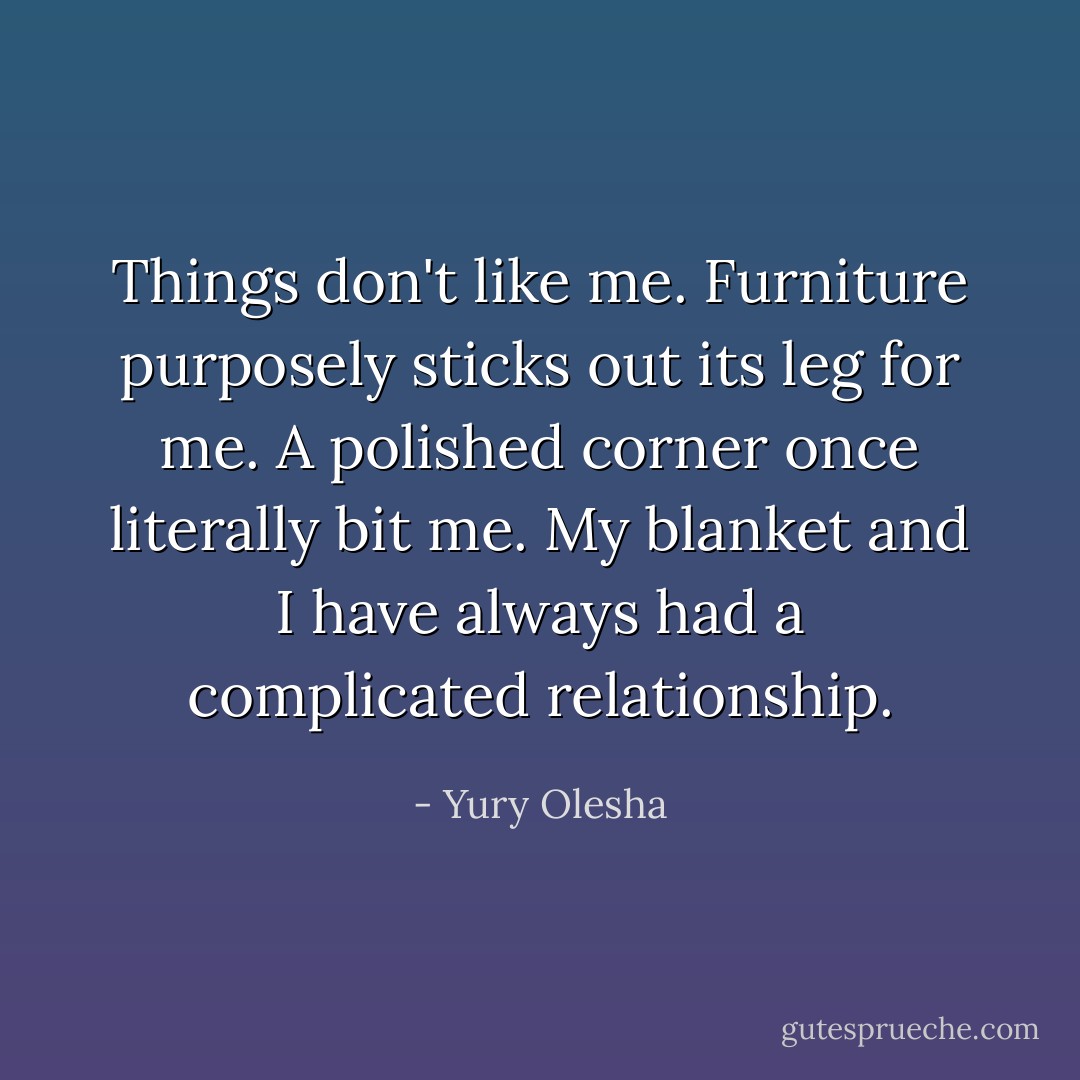 Things don't like me. Furniture purposely sticks out its leg for me. A polished corner once literally bit me. My blanket and I have always had a complicated relationship. - Yury Olesha