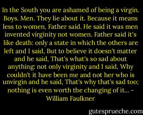 In the South you are ashamed of being a virgin. Boys. Men. They lie about it. Because it means less to women, Father said. He said it was men invented virginity not women. Father said it's like death: only a state in which the others are left and I said, But to believe it doesn't matter and he said, That's what's so sad about anything: not only virginity and I said, Why couldn't it have been me and not her who is unvirgin and he said, That's why that's sad too; nothing is even worth the changing of it... - William Faulkner