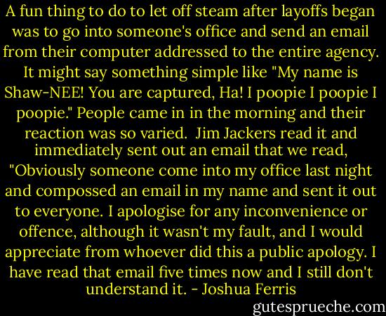 A fun thing to do to let off steam after layoffs began was to go into someone's office and send an email from their computer addressed to the entire agency. It might say something simple like "My name is Shaw-NEE! You are captured, Ha! I poopie I poopie I poopie." People came in in the morning and their reaction was so varied. <br />Jim Jackers read it and immediately sent out an email that we read, "Obviously someone come into my office last night and compossed an email in my name and sent it out to everyone. I apologise for any inconvenience or offence, although it wasn't my fault, and I would appreciate from whoever did this a public apology. I have read that email five times now and I still don't understand it. - Joshua Ferris