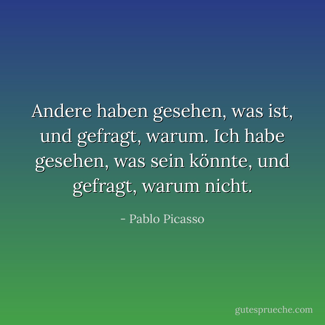 Andere haben gesehen, was ist, und gefragt, warum. Ich habe gesehen, was sein könnte, und gefragt, warum nicht. - Pablo Picasso<