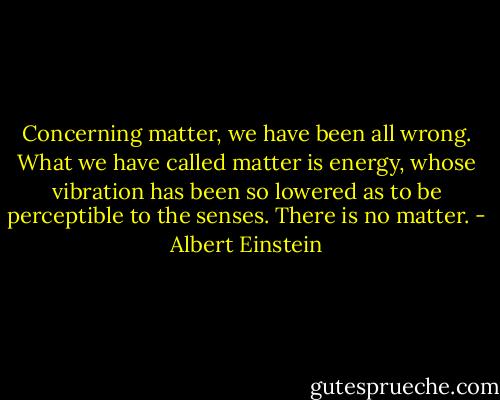 Concerning matter, we have been all wrong. What we have called matter is energy, whose vibration has been so lowered as to be perceptible to the senses. There is no matter. - Albert Einstein