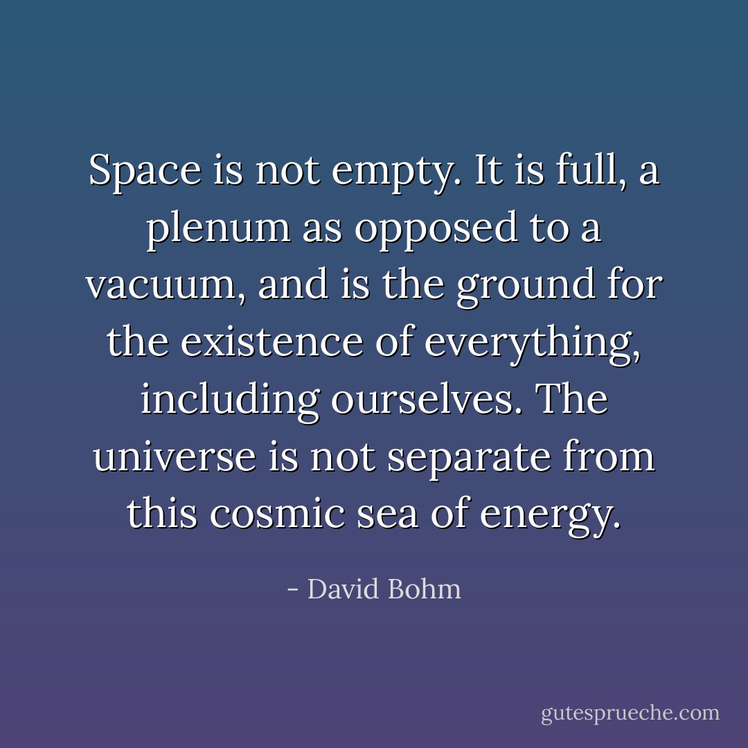 Space is not empty. It is full, a plenum as opposed to a vacuum, and is the ground for the existence of everything, including ourselves. The universe is not separate from this cosmic sea of energy. - David Bohm